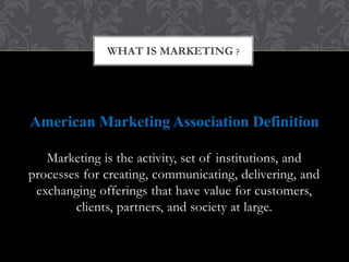 WHAT IS MARKETING ? 
American Marketing Association Definition 
Marketing is the activity, set of institutions, and 
processes for creating, communicating, delivering, and 
exchanging offerings that have value for customers, 
clients, partners, and society at large. 
 
