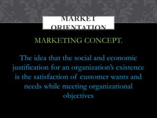 MARKET 
ORIENTATION 
MARKETING CONCEPT. 
The idea that the social and economic 
justification for an organization’s existence 
is the satisfaction of customer wants and 
needs while meeting organizational 
objectives 
 
