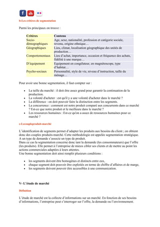 b-Les critères de segmentation Parmi les principaux on trouve : Critères Contenu Socio- démographiques Age, sexe, nationalité, profession et catégorie sociale, revenu, origine ethnique… Géographiques Lieu, climat, localisation géographique des unités de production… Comportementaux Lieu d’achat, importance, occasion et fréquence des achats, fidélité à une marque… D’équipement Equipement en congélateur, en magnétoscope, type d’habitat… Psycho-sociaux Personnalité, style de vie, niveau d’instruction, taille du ménage… 
Pour avoir une bonne segmentation, il faut compter sur : 
 La taille du marché : il doit être assez grand pour garantir la continuation de la production. 
 La volonté d'acheter : est qu'il y a une volonté d'acheter dans le marché ? 
 La différence : on doit pouvoir faire la distinction entre les segments. 
 La concurrence : comment est notre produit comparé aux concurrents dans ce marché ? Est-ce que notre produit et le meilleure dans le marché ? 
 Les ressources humaines : Est-ce qu'on a assez de ressources humaines pour ce marché ? 
c-Lecoupleproduit-marché L’identification de segments permet d’adapter les produits aux besoins du client ; on obtient donc des couples produits-marché. Cette méthodologie est appelée segmentation stratégique. A un type de demande s’associe un type de produit. Dans ce cas la segmentation concerne donc tant la demande (les consommateurs) que l’offre (les produits). Elle permet à l’entreprise de mieux cibler ses clients et de mettre au point les actions commerciales adaptées à leurs attentes. Une bonne segmentation doit ainsi remplir plusieurs conditions : 
 les segments doivent être homogènes et distincts entre eux, 
 chaque segment doit pouvoir être exploités en terme de chiffre d’affaires et de marge, 
 les segments doivent pouvoir être accessibles à une communication. 
V- L’étude de marché 
Définition L’étude de marché est la collecte d’informations sur un marché. En fonction de ses besoins d’informations, l’entreprise peut s’interroger sur l’offre, la demande ou l’environnement.  