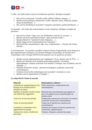 L’offre : son étude amène à poser de nombreuses questions. Quelques exemples : 
 Qui sont les concurrents ? (nombre, taille, chiffre d’affaires, marques…) 
 Quelle est leur politique commerciale ? (cible, objectifs, forces, faiblesses, projets, réseau de distribution…) 
 Qui sont les distributeurs du produit ? (magasins spécialisés, grande distribution…) 
La demande : elle émane des consommateurs ou des entreprises. Quelques exemples de questions : 
 Qui sont les clients ? (âge, sexe, lieu d’habitation, style de vie, revenus…) 
 Quelles sont leurs motivations d’achat ? quels sont leurs freins ? 
 Quand achètent ils ? (période d’achat, fréquence,…) 
 Quelle image ont les consommateurs de l’entreprise ? 
 Quel profil des consommateurs, (âge, sexe, comportement…), besoins des clients, réaction… 
L’environnement : il est parfois considéré comme le facteur d’opportunités ou de menaces le plus important pour l’entreprise. Les facteurs Politique, Economique, de Société, de la Technologie, et de l’Etranger (PESTE) sont analysés avec les questions suivantes : 
 Quelles sont les réglementations qui s’appliquent ? (Lois, normes, taux de TVA…) 
 Quelle est l’influence de la situation économique générale ? (évolution démographique, situation sectorielle d’un marché à l’étranger, taux d’inflation, taux de chômage…) 
 Influence de facteurs sociaux : pressions écologiques, syndicales, actions des consommateurs… 
 Existence de nouvelles technologies pour le produit ? recherche en cours 
 Quelles sont les opportunités à l’étranger ? , 
Les objectifs de l’étude de marché Objectifs Informations à collecter Connaître les caractéristiques et les besoins de la clientèle pour la satisfaire au mieux Profil, motivation, comportement des consommateurs Modifier un produit existant et pour cela obtenir des suggestions Réactions des consommateurs par rapport au prix, à la qualité ou aux caractéristiques du produit actuel Concevoir un nouveau produit Produits des concurrents, prévisions d’évolution du marché, besoins des consommateurs Tester un nouveau produit Ventes sur le marché test, réactions des consommateurs Connaître les contraintes et les opportunités du marché Situation des secteurs d’activité, position des concurrents, réglementation… Analyser les ventes et établir des prévisions Volumes, fréquence, période des achats  