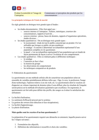 Evaluer la notoriété et l’image de l’entreprise Connaissance et perception des produits par les consommateurs 
Les principales techniques de l’étude de marché En règle générale on distingue trois grands types d’études : 
 les études documentaires : Elles font appel aux : 
o sources internes à l’entreprise : fichiers, statistiques, courriers des consommateurs, rapports d’activité… 
o sources externes : presse, bases de données, rapports d’organismes spécialisés, études diverses… 
 les études quantitatives : On en distingue trois grands types : 
o le recensement : étude de tout le public concerné par un produit. Il n’est utilisable que lorsque ce public est peu nombreux. 
o le sondage : il consiste à déterminer un échantillon représentatif d’une population complète et à le questionner. 
o le panel : c’est un échantillon représentatif d’une population qui est étudié de façon permanente de façon à suivre l’évolution de son comportement. 
 Les études qualitatives : Elles se réalisent grâce à différentes techniques : 
o le sondage 
o l’entretien en face à face 
o la réunion de groupe 
o les observations de comportement 
o les techniques comparatives de produits 
5- Elaboration du questionnaire 
Le questionnaire est une méthode utilisée afin de caractériser une population selon un ensemble de variables préalablement définies telles que : l'âge, le sexe, la profession, l'usage d'une technologie, l'opinion relative à un site web, etc. Le questionnaire dont la vocation est d'apporter un volume important de données (plus il sera diffusé, plus les résultats de l'enquête seront précis) est la méthode d'évaluation quantitative par excellence. En ergonomie, le questionnaire est fort utile pour définir des profils, des usages ou évaluer la satisfaction des utilisateurs 
 La facilité d'utilisation; 
 Le sentiment d'efficacité procuré par le système; 
 La gestion des erreurs (leur détection et leur récupération); 
 La facilité d'apprentissage; 
 Le plaisir d'utilisation. 
Mais quelles sont les recettes d’un bon questionnaire ? 
La préparation d’un questionnaire requiert une démarche en entonnoir, laquelle pourra suivre les 5 étapes suivantes : 
1. Formulation des objectifs; 
2. Définition des informations à recueillir et choix des variables;  