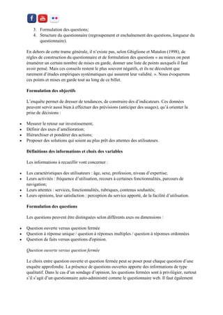 3. Formulation des questions; 
4. Structure du questionnaire (regroupement et enchaînement des questions, longueur du questionnaire). 
En dehors de cette trame générale, il n’existe pas, selon Ghiglione et Matalon (1998), de règles de construction du questionnaire et de formulation des questions « au mieux on peut énumérer un certain nombre de mises en garde, donner une liste de points auxquels il faut avoir pensé. Mais ces conseils restent le plus souvent négatifs, et ils ne découlent que rarement d’études empiriques systématiques qui assurent leur validité. ». Nous évoquerons ces points et mises en garde tout au long de ce billet. 
Formulation des objectifs 
L’enquête permet de dresser de tendances, de construire des d’indicateurs. Ces données peuvent servir aussi bien à effectuer des prévisions (anticiper des usages), qu’à orienter la prise de décisions : 
 Mesurer le retour sur investissement; 
 Définir des axes d’amélioration; 
 Hiérarchiser et pondérer des actions; 
 Proposer des solutions qui soient au plus prêt des attentes des utilisateurs. 
Définitions des informations et choix des variables 
Les informations à recueillir vont concerner : 
 Les caractéristiques des utilisateurs : âge, sexe, profession, niveau d’expertise; 
 Leurs activités : fréquence d’utilisation, recours à certaines fonctionnalités, parcours de navigation; 
 Leurs attentes : services, fonctionnalités, rubriques, contenus souhaités; 
 Leurs opinions, leur satisfaction : perception du service apporté, de la facilité d’utilisation. 
Formulation des questions 
Les questions peuvent être distinguées selon différents axes ou dimensions : 
 Question ouverte versus question fermée 
 Question à réponse unique / question à réponses multiples / question à réponses ordonnées 
 Question de faits versus questions d'opinion. 
Question ouverte versus question fermée 
Le choix entre question ouverte et question fermée peut se poser pour chaque question d’une enquête approfondie. La présence de questions ouvertes apporte des informations de type qualitatif. Dans le cas d’un sondage d’opinion, les questions fermées sont à privilégier, surtout s’il s’agit d’un questionnaire auto-administré comme le questionnaire web. Il faut également  