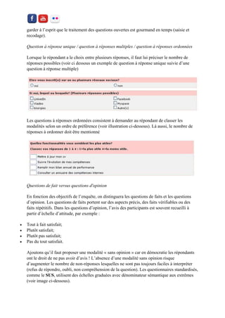 garder à l’esprit que le traitement des questions ouvertes est gourmand en temps (saisie et recodage). 
Question à réponse unique / question à réponses multiples / question à réponses ordonnées 
Lorsque le répondant a le choix entre plusieurs réponses, il faut lui préciser le nombre de réponses possibles (voir ci dessous un exemple de question à réponse unique suivie d’une question à réponse multiple) 
Les questions à réponses ordonnées consistent à demander au répondant de classer les modalités selon un ordre de préférence (voir illustration ci-dessous). Là aussi, le nombre de réponses à ordonner doit être mentionné 
Questions de fait versus questions d'opinion 
En fonction des objectifs de l’enquête, on distinguera les questions de faits et les questions d’opinion. Les questions de faits portent sur des aspects précis, des faits vérifiables ou des faits répétitifs. Dans les questions d’opinion, l’avis des participants est souvent recueilli à partir d’échelle d’attitude, par exemple : 
 Tout à fait satisfait; 
 Plutôt satisfait; 
 Plutôt pas satisfait; 
 Pas du tout satisfait. 
Ajoutons qu’il faut proposer une modalité « sans opinion » car en démocratie les répondants ont le droit de ne pas avoir d’avis ! L’absence d’une modalité sans opinion risque d’augmenter le nombre de non-réponses lesquelles ne sont pas toujours faciles à interpréter (refus de répondre, oubli, non compréhension de la question). Les questionnaires standardisés, comme le SUS, utilisent des échelles graduées avec dénominateur sémantique aux extrêmes (voir image ci-dessous).  
