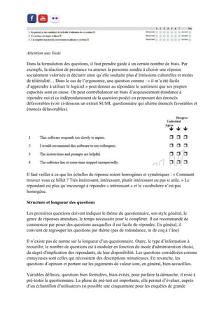 Attention aux biais 
Dans la formulation des questions, il faut prendre garde à un certain nombre de biais. Par exemple, la réaction de prestance va amener la personne sondée à choisir une réponse socialement valorisée et déclarer ainsi qu’elle souhaite plus d’émissions culturelles et moins de téléréalité… Dans le cas de l’ergonomie, une question comme : « il m’a été facile d’apprendre à utiliser le logiciel » peut donner au répondant le sentiment que ses propres capacités sont en cause. On peut contrebalancer un biais d’acquiescement (tendance à répondre oui et ce indépendamment de la question posée) en proposant des énoncés défavorables (voir ci-dessous un extrait SUMI, questionnaire qui alterne énoncés favorables et énoncés défavorables). 
Il faut veiller à ce que les échelles de réponse soient homogènes et symétriques : « Comment trouvez vous ce billet ? Très intéressant, intéressant, plutôt intéressant ou pas si utile. » Le répondant est plus qu’encouragé à répondre « intéressant » et le vocabulaire n’est pas homogène. 
Structure et longueur des questions 
Les premières questions doivent indiquer le thème du questionnaire, son style général, le genre de réponses attendues, le temps nécessaire pour le compléter. Il est recommandé de commencer par poser des questions auxquelles il est facile de répondre. En général, il convient de regrouper les questions par thème (pas de redondance, ni de coq à l’âne) 
Il n’existe pas de norme sur la longueur d’un questionnaire. Outre, le type d’information à recueillir, le nombre de questions est à moduler en fonction du mode d'administration choisi, du degré d'implication des répondants, de leur disponibilité. Les questions considérées comme ennuyeuses sont celles qui nécessitent des descriptions minutieuses. En revanche, les questions d’opinion et portant sur les jugements de valeur sont, en général, bien accueillies. 
Variables définies, questions bien formulées, biais évités, pour parfaire la démarche, il reste à pré-tester le questionnaire. La phase de pré-test est importante, elle permet d’évaluer, auprès d’un échantillon d’utilisateurs (si possible une cinquantaine pour les enquêtes de grande  