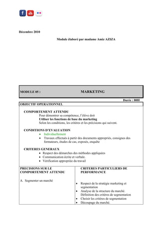 Décembre 2010 
Module élaboré par madame Amiz AZIZA 
MODULE 05 : MARKETING 
Durée : 80H 
OBJECTIF OPERATIONNEL 
COMPORTEMENT ATTENDU 
Pour démontrer sa compétence, l’élève doit 
Utiliser les fonctions de base du marketing 
Selon les conditions, les critères et les précisions qui suivent. 
CONDITIONS D’EVALUATION 
 Individuellement 
 Travaux effectués à partir des documents appropriés, consignes des formateurs, études de cas, exposés, enquête 
CRITERES GENERAUX 
 Respect des démarches des méthodes appliquées 
 Communication écrite et verbale. 
 Vérification appropriée du travail 
PRECISIONS SUR LE COMPORTEMENT ATTENDU 
A. Segmenter un marché 
CRITERES PARTICULIERS DE PERFORMANCE 
 Respect de la stratégie marketing et segmentation 
 Analyse de la structure du marché. Définition des critères de segmentation 
 Choisir les critères de segmentation 
 Découpage du marché.  