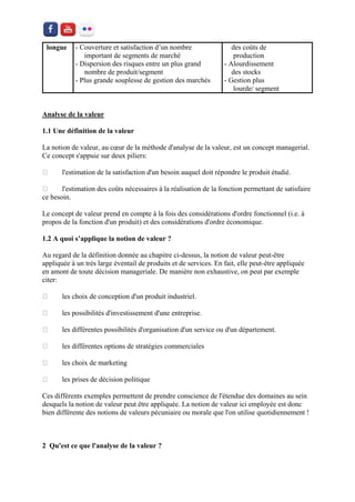 longue 
- Couverture et satisfaction d’un nombre 
important de segments de marché 
- Dispersion des risques entre un plus grand 
nombre de produit/segment 
- Plus grande souplesse de gestion des marchés 
des coûts de 
production 
- Alourdissement 
des stocks 
- Gestion plus 
lourde/ segment 
Analyse de la valeur 
1.1 Une définition de la valeur 
La notion de valeur, au coeur de la méthode d'analyse de la valeur, est un concept managerial. Ce concept s'appuie sur deux piliers: l'estimation de la satisfaction d'un besoin auquel doit répondre le produit étudié. l'estimation des coûts nécessaires à la réalisation de la fonction permettant de satisfaire ce besoin. 
Le concept de valeur prend en compte à la fois des considérations d'ordre fonctionnel (i.e. à propos de la fonction d'un produit) et des considérations d'ordre économique. 
1.2 A quoi s’applique la notion de valeur ? 
Au regard de la définition donnée au chapitre ci-dessus, la notion de valeur peut-être appliquée à un très large éventail de produits et de services. En fait, elle peut-être appliquée en amont de toute décision manageriale. De manière non exhaustive, on peut par exemple citer: les choix de conception d'un produit industriel. les possibilités d'investissement d'une entreprise. les différentes possibilités d'organisation d'un service ou d'un département. les différentes options de stratégies commerciales les choix de marketing les prises de décision politique 
Ces différents exemples permettent de prendre conscience de l'étendue des domaines au sein desquels la notion de valeur peut être appliquée. La notion de valeur ici employée est donc bien différente des notions de valeurs pécuniaire ou morale que l'on utilise quotidiennement ! 
2 Qu'est ce que l'analyse de la valeur ?  