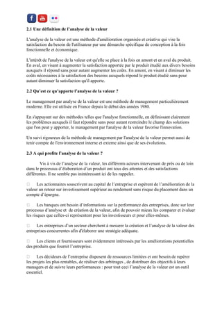 2.1 Une définition de l’analyse de la valeur 
L'analyse de la valeur est une méthode d'amélioration organisée et créative qui vise la satisfaction du besoin de l'utilisateur par une démarche spécifique de conception à la fois fonctionnelle et économique. 
L'intérêt de l'analyse de la valeur est qu'elle se place à la fois en amont et en aval du produit. En aval, en visant à augmenter la satisfaction apportée par le produit étudié aux divers besoins auxquels il répond sans pour autant augmenter les coûts. En amont, en visant à diminuer les coûts nécessaires à la satisfaction des besoins auxquels répond le produit étudié sans pour autant diminuer la satisfaction qu'il apporte. 
2.2 Qu’est ce qu’apporte l’analyse de la valeur ? 
Le management par analyse de la valeur est une méthode de management particulièrement moderne. Elle est utilisée en France depuis le début des années 1980. 
En s'appuyant sur des méthodes telles que l'analyse fonctionnelle, en définissant clairement les problèmes auxquels il faut répondre sans pour autant restreindre le champ des solutions que l'on peut y apporter, le management par l'analyse de la valeur favorise l'innovation. 
Un suivi rigoureux de la méthode de management par l'analyse de la valeur permet aussi de tenir compte de l'environnement interne et externe ainsi que de ses évolutions. 
2.3 A qui profite l’analyse de la valeur ? 
Vis à vis de l’analyse de la valeur, les différents acteurs intervenant de près ou de loin dans le processus d’élaboration d’un produit ont tous des attentes et des satisfactions différentes. Il ne semble pas inintéressant ici de les rappeler. Les actionnaires souscrivent au capital de l’entreprise et espèrent de l’amélioration de la valeur un retour sur investissement supérieur au rendement sans risque du placement dans un compte d’épargne. Les banques ont besoin d’informations sur la performance des entreprises, donc sur leur processus d’analyse et de création de la valeur, afin de pouvoir mieux les comparer et évaluer les risques que celles-ci représentent pour les investisseurs et pour elles-mêmes. Les entreprises d’un secteur cherchent à mesurer la création et l’analyse de la valeur des entreprises concurrentes afin d'élaborer une stratégie adéquate. Les clients et fournisseurs sont évidemment intéressés par les améliorations potentielles des produits que fournit l’entreprise. Les décideurs de l’entreprise disposent de ressources limitées et ont besoin de repérer les projets les plus rentables, de réaliser des arbitrages , de distribuer des objectifs à leurs managers et de suivre leurs performances : pour tout ceci l’analyse de la valeur est un outil essentiel.  