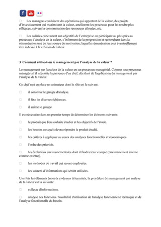 Les managers conduisent des opérations qui apportent de la valeur, des projets d’investissement qui maximisent la valeur, améliorent les processus pour les rendre plus efficaces, suivent la consommation des ressources allouées, etc. Les salariés concourent aux objectifs de l’entreprise en participant au plus près au processus d’analyse de la valeur, s’informent de la progression et recherchent dans la rémunération une de leur source de motivation; laquelle rémunération peut éventuellement être indexée à la création de valeur. 
3 Comment utilise-t-on le management par l’analyse de la valeur ? 
Le management par l'analyse de la valeur est un processus managérial. Comme tout processus managérial, il nécessite la présence d'un chef, décidant de l'application du management par l'analyse de la valeur. 
Ce chef met en place un animateur dont le rôle est le suivant: il constitue le groupe d'analyse. il fixe les diverses échéances. il anime le groupe. 
Il est nécessaire dans un premier temps de déterminer les éléments suivants: le produit que l'on souhaite étudier et les objectifs de l'étude. les besoins auxquels devra répondre le produit étudié. les critères à appliquer au cours des analyses fonctionnelles et économiques. l'ordre des priorités. les évolutions environnementales dont il faudra tenir compte (environnement interne comme externe). les méthodes de travail qui seront employées. les sources d’informations qui seront utilisées. 
Une fois les éléments énoncés ci-dessus déterminés, la procédure de management par analyse de la valeur est la suivante: collecte d'informations. analyse des fonctions. Possibilité d'utilisation de l'analyse fonctionnelle technique et de l'analyse fonctionnelle du besoin.  