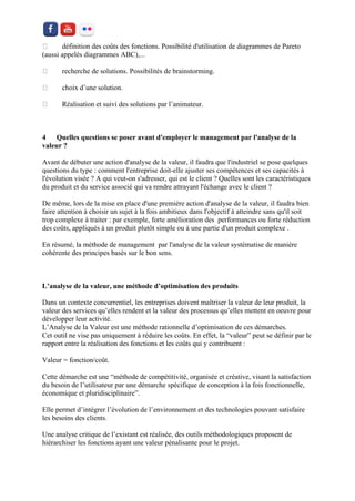 définition des coûts des fonctions. Possibilité d'utilisation de diagrammes de Pareto (aussi appelés diagrammes ABC),... recherche de solutions. Possibilités de brainstorming. choix d’une solution. Réalisation et suivi des solutions par l’animateur. 
4 Quelles questions se poser avant d'employer le management par l'analyse de la valeur ? 
Avant de débuter une action d'analyse de la valeur, il faudra que l'industriel se pose quelques questions du type : comment l'entreprise doit-elle ajuster ses compétences et ses capacités à l'évolution visée ? A qui veut-on s'adresser, qui est le client ? Quelles sont les caractéristiques du produit et du service associé qui va rendre attrayant l'échange avec le client ? 
De même, lors de la mise en place d'une première action d'analyse de la valeur, il faudra bien faire attention à choisir un sujet à la fois ambitieux dans l'objectif à atteindre sans qu'il soit trop complexe à traiter : par exemple, forte amélioration des performances ou forte réduction des coûts, appliqués à un produit plutôt simple ou à une partie d'un produit complexe . 
En résumé, la méthode de management par l'analyse de la valeur systématise de manière cohérente des principes basés sur le bon sens. 
L’analyse de la valeur, une méthode d’optimisation des produits 
Dans un contexte concurrentiel, les entreprises doivent maîtriser la valeur de leur produit, la valeur des services qu’elles rendent et la valeur des processus qu’elles mettent en oeuvre pour développer leur activité. L’Analyse de la Valeur est une méthode rationnelle d’optimisation de ces démarches. Cet outil ne vise pas uniquement à réduire les coûts. En effet, la “valeur” peut se définir par le rapport entre la réalisation des fonctions et les coûts qui y contribuent : 
Valeur = fonction/coût. 
Cette démarche est une “méthode de compétitivité, organisée et créative, visant la satisfaction du besoin de l’utilisateur par une démarche spécifique de conception à la fois fonctionnelle, économique et pluridisciplinaire”. 
Elle permet d’intégrer l’évolution de l’environnement et des technologies pouvant satisfaire les besoins des clients. 
Une analyse critique de l’existant est réalisée, des outils méthodologiques proposent de hiérarchiser les fonctions ayant une valeur pénalisante pour le projet.  