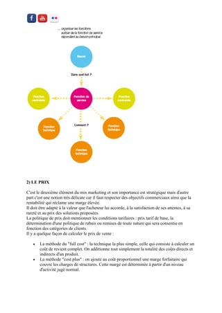 2) LE PRIX 
C'est le deuxième élément du mix marketing et son importance est stratégique mais d'autre part c'est une notion très délicate car il faut respecter des objectifs commerciaux ainsi que la rentabilité qui réclame une marge élevée. Il doit être adapté à la valeur que l'acheteur lui accorde, à la satisfaction de ses attentes, à sa rareté et au prix des solutions proposées. La politique de prix doit mentionner les conditions tarifaires : prix tarif de base, la détermination d'une politique de rabais ou remises de toute nature qui sera consentie en fonction des catégories de clients. Il y a quelque façon de calculer le prix de vente : 
 La méthode du "full cost" : la technique la plus simple, celle qui consiste à calculer un coût de revient complet. On additionne tout simplement la totalité des coûts directs et indirects d'un produit. 
 La méthode "cost plus" : on ajoute au coût proportionnel une marge forfaitaire qui couvre les charges de structures. Cette marge est déterminée à partir d'un niveau d'activité jugé normal.  