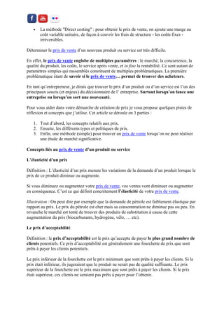  La méthode "Direct costing" : pour obtenir le prix de vente, on ajoute une marge au coût variable unitaire, de façon à couvrir les frais de structure - les coûts fixes - irréversibles. 
Déterminer le prix de vente d’un nouveau produit ou service est très difficile. 
En effet, le prix de vente englobe de multiples paramètres : le marché, la concurrence, la qualité du produit, les coûts, le service après vente, et in fine la rentabilité. Ce sont autant de paramètres simples qui rassemblés constituent de multiples problématiques. La première problématique étant de savoir si le prix de vente… permet de trouver des acheteurs. 
En tant qu’entrepreneur, je dirais que trouver le prix d’un produit ou d’un service est l’un des principaux soucis (et enjeux) du décisionnaire de l’ entreprise. Surtout lorsqu’on lance une entreprise ou lorsqu’on sort une nouveauté. 
Pour vous aider dans votre démarche de création de prix je vous propose quelques pistes de réflexion et concepts que j’utilise. Cet article se déroule en 3 parties : 
1. Tout d’abord, les concepts relatifs aux prix. 
2. Ensuite, les différents types et politiques de prix. 
3. Enfin, une méthode (simple) pour trouver un prix de vente lorsqu’on ne peut réaliser une étude de marché significative. 
Concepts liés au prix de vente d’un produit ou service 
L’élasticité d’un prix 
Définition : L’élasticité d’un prix mesure les variations de la demande d’un produit lorsque le prix de ce produit diminue ou augmente. 
Si vous diminuez ou augmentez votre prix de vente, vos ventes vont diminuer ou augmenter en conséquence. C’est ce qui définit concrètement l’élasticité de votre prix de vente. 
Illustration : On peut dire par exemple que la demande de pétrole est faiblement élastique par rapport au prix. Le prix du pétrole est cher mais sa consommation ne diminue pas ou peu. En revanche le marché est tenté de trouver des produits de substitution à cause de cette augmentation du prix (biocarburants, hydrogène, vélo, … etc). 
Le prix d’acceptabilité 
Définition : le prix d’acceptabilité est le prix qu’accepte de payer le plus grand nombre de clients potentiels. Ce prix d’acceptabilité est généralement une fourchette de prix que sont prêts à payer les clients potentiels. 
Le prix inférieur de la fourchette est le prix minimum que sont prêts à payer les clients. Si le prix était inférieur, ils jugeraient que le produit ne serait pas de qualité suffisante. Le prix supérieur de la fourchette est le prix maximum que sont prêts à payer les clients. Si le prix était supérieur, ces clients ne seraient pas prêts à payer pour l’obtenir.  