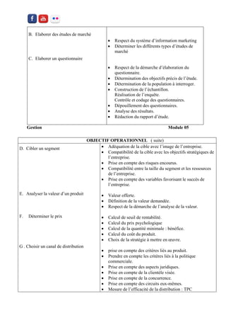 B. Elaborer des études de marché 
C. Elaborer un questionnaire 
 Respect du système d’information marketing 
 Déterminer les différents types d’études de marché 
 Respect de la démarche d’élaboration du questionnaire. 
 Détermination des objectifs précis de l’étude. 
 Détermination de la population à interroger. 
 Construction de l’échantillon. Réalisation de l’enquête. Contrôle et codage des questionnaires. 
 Dépouillement des questionnaires. 
 Analyse des résultats. 
 Rédaction du rapport d’étude. 
Gestion Module 05 
OBJECTIF OPERATIONNEL ( suite) 
D. Cibler un segment 
E. Analyser la valeur d’un produit 
F. Déterminer le prix 
G . Choisir un canal de distribution 
 Adéquation de la cible avec l’image de l’entreprise. 
 Compatibilité de la cible avec les objectifs stratégiques de l’entreprise. 
 Prise en compte des risques encourus. 
 Compatibilité entre la taille du segment et les ressources de l’entreprise. 
 Prise en compte des variables favorisant le succès de l’entreprise. 
 Valeur offerte. 
 Définition de la valeur demandée. 
 Respect de la démarche de l’analyse de la valeur. 
 Calcul de seuil de rentabilité. 
 Calcul du prix psychologique 
 Calcul de la quantité minimale : bénéfice. 
 Calcul du coût du produit. 
 Choix de la stratégie à mettre en oeuvre. 
 prise en compte des critères liés au produit. 
 Prendre en compte les critères liés à la politique commerciale. 
 Prise en compte des aspects juridiques. 
 Prise en compte de la clientèle visée. 
 Prise en compte de la concurrence. 
 Prise en compte des circuits eux-mêmes. 
 Mesure de l’efficacité de la distribution : TPC  