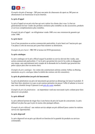 Exemples de prix d’ancrage : 30€ pour une paire de chaussures de sport ou 30€ pour un abonnement à un fournisseur d’accès Internet. 
Le prix d’appel 
Le prix d’appel est un prix très bas qui sert à attirer les clients chez vous. Le but est généralement de leur vendre des produits similaires plus rentables ou des accessoires, produits et services complémentaires plus rentables. 
Exemple de prix d’appel : un réfrigérateur vendu 180€ avec une extension de garantie qui coûte 100€. 
Le prix barré 
Lors d’une promotion ou action commerciale particulière, le prix barré est l’ancien prix que l’on place à côté du nouveau prix pour bien montrer sa diminution. 
Exemple de prix barré : 79€ 59€ le lecteur de DVD (promotion). 
Le prix catalogue 
Le prix catalogue est le prix officiel auquel le produit ou service devrait être vendu, sans action commerciale particulière. C’est le prix qui permet de couvrir les coûts en dégageant une marge, sans spécialement tenir compte de la demande de la clientèle (qui pourrait être prête à payer plus cher ou moins cher). 
Exemple de prix catalogue : les ventes des constructeurs aériens comme Airbus ou Boeing annoncées au prix catalogue (dans la réalité des remises ont été consenties). 
Le prix de pénétration (ou prix de lancement) 
Le prix de pénétration (ou prix de lancement) qui permet au démarrage de lancer le produit. Il faut bien faire attention à ce que ce prix puisse permettre de passer l’effet d’aubaine et trouver une vraie clientèle lorsqu’il passera à son prix de vente standard. 
Exemple de prix de pénétration : un importateur vend une nouveauté à prix coûtant pour faire découvrir son produit. 
Le prix défensif 
Le prix défensif permet de réagir face à une baisse de prix de la part de concurrents. Le prix défensif est plus bas que le prix le moins cher pratiqué ailleurs. 
Exemple de prix défensif : une station service adopte un prix défensif pour contrer les stations service de supermarchés. 
Le prix dégressif 
Le prix dégressif est un prix qui décroît en fonction de la quantité de produits ou services commandés.  