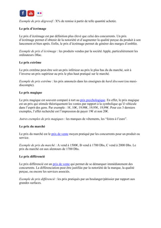 Exemple de prix dégressif : X% de remise à partir de telle quantité achetée. 
Le prix d’écrémage 
Le prix d’écrémage est par définition plus élevé que celui des concurrents. Un prix d’écrémage permet d’obtenir de la notoriété et d’augmenter la qualité perçue du produit à son lancement et bien après. Enfin, le prix d’écrémage permet de générer des marges d’emblée. 
Exemple de prix d’écrémage : les produits vendus par la société Apple, particulièrement les ordinateurs iMac. 
Le prix extrême 
Le prix extrême peut-être soit un prix inférieur au prix le plus bas du du marché, soit à l’inverse un prix supérieur au prix le plus haut pratiqué sur le marché. 
Exemple de prix extrême : les prix annoncés dans les enseignes de hard discount (ou maxi- discompte). 
Le prix magique 
Le prix magique est souvent comparé à tort au prix psychologique. En effet, le prix magique est un prix qui stimule théoriquement les ventes par rapport à la symbolique qu’il véhicule dans l’esprit des gens. Par exemple : 1€, 10€, 19,90€, 19,95€, 19,99€. Pour ces 3 derniers exemples, l’effet recherché est l’impression de payer 19€ et non 20€. 
Autres exemples de prix magiques : les marques de vêtements, les “foires à l’euro”. 
Le prix du marché 
Le prix du marché est le prix de vente moyen pratiqué par les concurrents pour un produit ou service. 
Exemple de prix du marché : A vend à 1500€, B vend à 1700 Dhs, C vend à 2000 Dhs. Le prix du marché est aux alentours de 1700 Dhs. 
Le prix différencié 
Le prix différencié est un prix de vente qui permet de se démarquer immédiatement des concurrents. La différenciation peut être justifiée par la notoriété de la marque, la qualité perçue, ou encore les services associés. 
Exemple de prix différencié : les prix pratiqués par un boulanger/pâtissier par rapport aux grandes surfaces. 
 