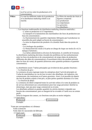 ou d’un service entre les producteurs et le consommateur. 
Filière 
Ce sont les différents stades de la production et la distribution marketing relatifs à un marché. 
La filière du marché des fruits et légumes comprend : 
Les producteurs 
Les importateurs 
Les grossistes 
Les détaillants… 
- L’achat au producteur et à l’importateur ; 
- Le transport et la manutention des marchandises des lieux de production aux lieux de consommation ; 
- Le fractionnement des quantités importantes fabriquées par le producteur en ensemble plus petit adapté au besoin du consommateur ; 
- La mise en disposition des produits à la clientèle finale dans des points de vente ; 
- Les stockages des produits ; 
- Le financement des stocks et la prise en charge du risque sur stocks (le vol, le manque d’aération) ; 
- Les tâches administratives diverses (la facturation, le contrôle de livraison). 
La distribution marketing doit donc résoudre des problèmes de lieu (acheminement entre les lieux de production et de consommation), de temps (dates de production différentes des dates de consommation), d’assortiment (choix des produits présents dans les lieux de vente), de quantité (distorsion entre quantités produites et quantités consommées). 
La distribution assure 7 tâches principales qui révèlent de deux grandes fonctions : 
Le commerce de gros regroupe toutes les entreprises dont l’activité principale est l’achat de marchandises en vue de leur revente à des détaillants, des industries, des commerçants, des institutions ou d’autres grossistes. Ainsi, il est possible de répartir des lots de produits achetés à bon prix, en plus petites quantités destinées à la vente. 
Le commerce de détail comprend toutes les activités reliées à la vente de produits ou de services directement aux consommateurs pour leur usage personnel, familial ou domestique, mais pas pour usage commercial ou revente. 
Les détaillants achètent en grandes quantités les articles destinés à répondre aux besoins des consommateurs, puis se chargent de les revendre à l’unité avec un certain profit. 
Selon la longueur des canaux, ces fonctions sont plus ou moins intégrées. 
1. Canal direct : 
Producteur…………………………..Consommateur 
Exemple : 
Vente par correspondance et à distance 
Vente à domicile 
Vente dans les succursales du fabricant. 
2. Canal court : 
Producteur Détaillantconsommateur 
Exemple :  