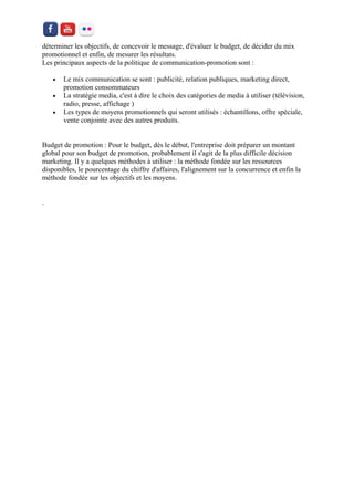 déterminer les objectifs, de concevoir le message, d'évaluer le budget, de décider du mix promotionnel et enfin, de mesurer les résultats. Les principaux aspects de la politique de communication-promotion sont : 
 Le mix communication se sont : publicité, relation publiques, marketing direct, promotion consommateurs 
 La stratégie media, c'est à dire le choix des catégories de media à utiliser (télévision, radio, presse, affichage ) 
 Les types de moyens promotionnels qui seront utilisés : échantillons, offre spéciale, vente conjointe avec des autres produits. 
Budget de promotion : Pour le budget, dès le début, l'entreprise doit préparer un montant global pour son budget de promotion, probablement il s'agit de la plus difficile décision marketing. Il y a quelques méthodes à utiliser : la méthode fondée sur les ressources disponibles, le pourcentage du chiffre d'affaires, l'alignement sur la concurrence et enfin la méthode fondée sur les objectifs et les moyens. 
. 
 