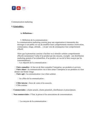 Communication marketing 
I. Généralités : 
A. Définitions : 
1. Définition de la communication : 
La communication marketing consiste pour une organisation à transmettre des messages à son public en vue de modifier leurs comportements mentaux (motivation, connaissance, image, attitude,…) et par voie de conséquence leur comportement effectif. 
Alors que la promotion consiste à faciliter ou à stimuler certains comportements effectifs (notamment l’achat d’un produit par des moyens, exemple : une distribution marketing gratuite d’un échantillon, d’un produit, en vue de le faire essayer par les consommateurs). 
Faire connaître : le but est de faire connaître l’entreprise, ses produits et services. Faire aimer : la communication vise à faire aimer l’entreprise et ses produits et à leur donner une bonne image. Faire agir : la communication vise à faire acheter. 
Cible interne : force de vente et les associés. Commerciales : clients actuels, clients potentiels, distributeurs et prescripteurs. Non commerciales : l’Etat, la presse et les associations de consommateurs. 
 