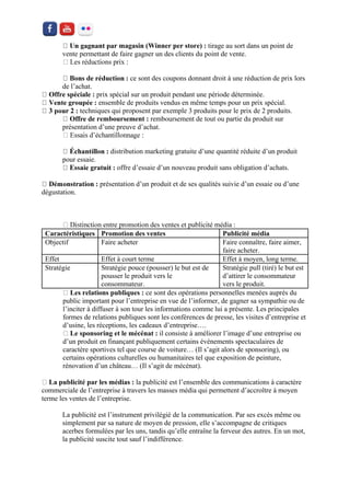 r magasin (Winner per store) : tirage au sort dans un point de vente permettant de faire gagner un des clients du point de vente. 
ce sont des coupons donnant droit à une réduction de prix lors de l’achat. ffre spéciale : prix spécial sur un produit pendant une période déterminée. ensemble de produits vendus en même temps pour un prix spécial. techniques qui proposent par exemple 3 produits pour le prix de 2 produits. e remboursement : remboursement de tout ou partie du produit sur présentation d’une preuve d’achat. 
distribution marketing gratuite d’une quantité réduite d’un produit pour essaie. offre d’essaie d’un nouveau produit sans obligation d’achats. présentation d’un produit et de ses qualités suivie d’un essaie ou d’une dégustation. 
Caractéristiques 
Promotion des ventes 
Publicité média 
Objectif 
Faire acheter 
Faire connaître, faire aimer, faire acheter. 
Effet 
Effet à court terme 
Effet à moyen, long terme. 
Stratégie 
Stratégie pouce (pousser) le but est de pousser le produit vers le consommateur. 
Stratégie pull (tiré) le but est d’attirer le consommateur vers le produit. Les relations publiques : ce sont des opérations personnelles menées auprès du public important pour l’entreprise en vue de l’informer, de gagner sa sympathie ou de l’inciter à diffuser à son tour les informations comme lui a présente. Les principales formes de relations publiques sont les conférences de presse, les visites d’entreprise et d’usine, les réceptions, les cadeaux d’entreprise…. Le sponsoring et le mécénat : il consiste à améliorer l’image d’une entreprise ou d’un produit en finançant publiquement certains événements spectaculaires de caractère sportives tel que course de voiture… (Il s’agit alors de sponsoring), ou certains opérations culturelles ou humanitaires tel que exposition de peinture, rénovation d’un château… (Il s’agit de mécénat). La publicité par les médias : la publicité est l’ensemble des communications à caractère commerciale de l’entreprise à travers les masses média qui permettent d’accroître à moyen terme les ventes de l’entreprise. 
La publicité est l’instrument privilégié de la communication. Par ses excès même ou simplement par sa nature de moyen de pression, elle s’accompagne de critiques acerbes formulées par les uns, tandis qu’elle entraîne la ferveur des autres. En un mot, la publicité suscite tout sauf l’indifférence. 
 