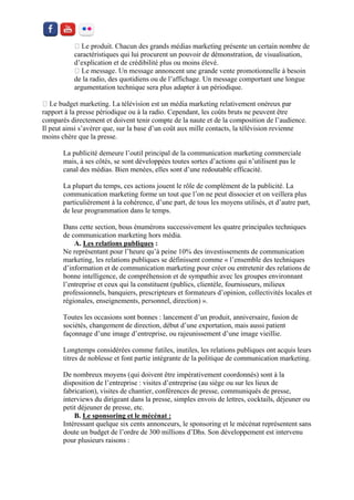 caractéristiques qui lui procurent un pouvoir de démonstration, de visualisation, d’explication et de crédibilité plus ou moins élevé. à besoin de la radio, des quotidiens ou de l’affichage. Un message comportant une longue argumentation technique sera plus adapter à un périodique. rapport à la presse périodique ou à la radio. Cependant, les coûts bruts ne peuvent être comparés directement et doivent tenir compte de la naute et de la composition de l’audience. Il peut ainsi s’avérer que, sur la base d’un coût aux mille contacts, la télévision revienne moins chère que la presse. 
La publicité demeure l’outil principal de la communication marketing commerciale mais, à ses côtés, se sont développées toutes sortes d’actions qui n’utilisent pas le canal des médias. Bien menées, elles sont d’une redoutable efficacité. 
La plupart du temps, ces actions jouent le rôle de complément de la publicité. La communication marketing forme un tout que l’on ne peut dissocier et on veillera plus particulièrement à la cohérence, d’une part, de tous les moyens utilisés, et d’autre part, de leur programmation dans le temps. 
Dans cette section, bous énumérons successivement les quatre principales techniques de communication marketing hors média. 
A. Les relations publiques : 
Ne représentant pour l’heure qu’à peine 10% des investissements de communication marketing, les relations publiques se définissent comme « l’ensemble des techniques d’information et de communication marketing pour créer ou entretenir des relations de bonne intelligence, de compréhension et de sympathie avec les groupes environnant l’entreprise et ceux qui la constituent (publics, clientèle, fournisseurs, milieux professionnels, banquiers, prescripteurs et formateurs d’opinion, collectivités locales et régionales, enseignements, personnel, direction) ». 
Toutes les occasions sont bonnes : lancement d’un produit, anniversaire, fusion de sociétés, changement de direction, début d’une exportation, mais aussi patient façonnage d’une image d’entreprise, ou rajeunissement d’une image vieillie. 
Longtemps considérées comme futiles, inutiles, les relations publiques ont acquis leurs titres de noblesse et font partie intégrante de la politique de communication marketing. 
De nombreux moyens (qui doivent être impérativement coordonnés) sont à la disposition de l’entreprise : visites d’entreprise (au siège ou sur les lieux de fabrication), visites de chantier, conférences de presse, communiqués de presse, interviews du dirigeant dans la presse, simples envois de lettres, cocktails, déjeuner ou petit déjeuner de presse, etc. 
B. Le sponsoring et le mécénat : 
Intéressant quelque six cents annonceurs, le sponsoring et le mécénat représentent sans doute un budget de l’ordre de 300 millions d’Dhs. Son développement est intervenu pour plusieurs raisons :  