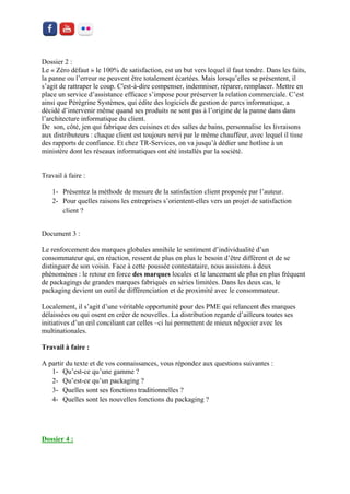 Dossier 2 : 
Le « Zéro défaut » le 100% de satisfaction, est un but vers lequel il faut tendre. Dans les faits, la panne ou l’erreur ne peuvent être totalement écartées. Mais lorsqu’elles se présentent, il s’agit de rattraper le coup. C'est-à-dire compenser, indemniser, réparer, remplacer. Mettre en place un service d’assistance efficace s’impose pour préserver la relation commerciale. C’est ainsi que Pérégrine Systèmes, qui édite des logiciels de gestion de parcs informatique, a décidé d’intervenir même quand ses produits ne sont pas à l’origine de la panne dans dans l’architecture informatique du client. 
De son, côté, jen qui fabrique des cuisines et des salles de bains, personnalise les livraisons aux distributeurs : chaque client est toujours servi par le même chauffeur, avec lequel il tisse des rapports de confiance. Et chez TR-Services, on va jusqu’à dédier une hotline à un ministère dont les réseaux informatiques ont été installés par la société. 
Travail à faire : 
1- Présentez la méthode de mesure de la satisfaction client proposée par l’auteur. 
2- Pour quelles raisons les entreprises s’orientent-elles vers un projet de satisfaction client ? 
Document 3 : 
Le renforcement des marques globales annihile le sentiment d’individualité d’un consommateur qui, en réaction, ressent de plus en plus le besoin d’être différent et de se distinguer de son voisin. Face à cette poussée contestataire, nous assistons à deux phénomènes : le retour en force des marques locales et le lancement de plus en plus fréquent de packagings de grandes marques fabriqués en séries limitées. Dans les deux cas, le packaging devient un outil de différenciation et de proximité avec le consommateur. 
Localement, il s’agit d’une véritable opportunité pour des PME qui relancent des marques délaissées ou qui osent en créer de nouvelles. La distribution regarde d’ailleurs toutes ses initiatives d’un oeil conciliant car celles –ci lui permettent de mieux négocier avec les multinationales. 
Travail à faire : 
A partir du texte et de vos connaissances, vous répondez aux questions suivantes : 
1- Qu’est-ce qu’une gamme ? 
2- Qu’est-ce qu’un packaging ? 
3- Quelles sont ses fonctions traditionnelles ? 
4- Quelles sont les nouvelles fonctions du packaging ? 
Dossier 4 :  
