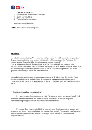1. Fixation des objectifs 
2. Définition des informations à recueillir 
3. choix des variables; 
4. Formulation des questions; 
Structure du questionnaire 
VII-les éléments du marketing mix 
Définition 
La définition de marketing : " Le marketing est l'ensemble des méthodes et des moyens dont dispose une organisation pour promouvoir, dans les publics auxquels elle s'intéresse des comportements favorables à la réalisation des ses propres objectifs" Pour vendre des produits, il faut avoir une stratégie. Cette stratégie est le moyen pour atteindre un but en utilisant les ressources de l'entreprise qui sont souvent limitées. Il faut bien définir sa stratégie de marketing dès le début. Avant le lancement du produit il faut savoir quelle est la cible et qui seront les consommateurs. 
Le marketing est un processus permanent de recherche et de découverte des besoins d’une population qui débouche sur la création de biens ou de services qui satisferont à la fois l’ensemble ou une partie de la population et le but de l’entreprise qu’il soit économique et/ou social. 
I- Le comportement du consommateur 
Le comportement du consommateur et de l’acheteur se trouve au coeur de l’étude de la demande, notamment dès lors que sont considérés les produits et services de grande consommation par opposition aux produits et services industriels. 
En premier lieu, on pourrait définir le comportement du consommateur comme « le processus par lequel l’individu élabore une réponse à un besoin. Ce processus combinera des phases surtout cognitives et des phases d’action qui sont l’achat et la consommation proprement dite ».  