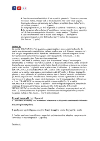 1. Certaines marques bénéficient d’une notoriété spontanée. Elles sont connues ou reconnues partout. Malgré tout, le positionnement peut varier selon les pays. Comment expliquer, par exemple, qu’en France et en Italie Coca-Cola n’arrive qu’en 3éme position ? (1.5 points) 
La marque permet-elle, au delà du produit, d’identifier l’entreprise ? (1.5 points) 
2. La marque est-elle un facteur d’identité aussi puissant pour les biens industriels qu’elle l’est pour des produits alimentaires ou des services ? (3 points) 
3. Les consommateurs sont-ils fidèles à une marque ? (1 point) Quels enseignements peut-on tirer de l’analyse de l’évolution des marques de distributeurs ? (1 point) 
Dossier 5 : 
La société CHOCONICE s’est spécialisée, depuis quelques années, dans le chocolat de qualité sous toutes ses formes (tablettes, rochers, poudres pour petit déjeuner, mousses, etc.). Elle a acquis une grande notoriété auprès des consommateurs, aidée en cela par un savoir- faire certain (forte capacité technologique, centre de recherche performant…) et des ressources appropriées, tant financières que productives. 
La société CHOCONICE s’efforce, depuis peu, de se donner l’image d’une entreprise performante à la pointe de l’innovation. En effet, ses dirigeants ont constaté, suite à une étude de marché, que les consommateurs recherchaient dans le chocolat non seulement une certaine qualité, mais aussi de l’originalité (dans la présentation, l’utilisation …). Le concurrent direct de CHOCONICE, la société FERARICHOC, vient de sortir un produit totalement nouveau et original sur le marché : une sauce au chocolat noir, prête à l’emploi et destinée à napper les gâteaux et autres pâtisseries. Ce produit se présente sous la forme d’un sachet en aluminium qu’il suffit de passer sous l’eau chaude du robinet (ou de chauffer légèrement) et d’ouvrer pour recouvrir le gâteau. Le slogan publicitaire retenu pour le nouveau produit est le suivant : « Avec FERARICHOC, un nappage de qualité en toute rapidité ! ». Si la société FERARICHOC a toujours su être à la pointe de l’innovation pour ses produits, en revanche son image de marque, en termes de qualité, est plus faible que celle de la société CHOCONICE ! Cette dernière fabrique des chocolats très adaptés au nappage (noir, au lait, blanc…), mais sous la forme de plaquettes nécessitant une certaine préparation (casser les morceaux, mettre au bain-marie…) pour le consommateur. 
Travail demandé I : (10 points) 
1. Le directeur marketing vous demande de lui remettre un diagnostic complet et détaillé sur les deux entreprises.(4 points) 
2. Quelles sont les stratégies de produit et de prix à suggérer à votre directeur ?( 4 points) 
3. Quelles sont les actions afférentes au produit, qui devraient être adoptées, compte tenu de l’arrivée de ce nouveau produit ? (2 points) 
Dossier 6 : 
 
