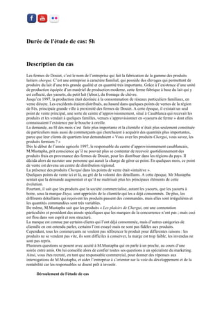 Durée de l'étude de cas: 5h 
Description du cas 
Les fermes de Douiet, c’est le nom de l’entreprise qui fait la fabrication de la gamme des produits laitiers chergui. C’est une entreprise à caractère familial, qui possède des élevages qui permettent de produire du lait d’une très grande qualité et en quantité très importante. Grâce à l’existence d’une unité de production équipée d’un matériel de production moderne, cette ferme fabrique à base du lait qui y est collecté, des yaourts, du petit lait (leben), du fromage de chèvre. 
Jusqu’en 1997, la production était destinée à la consommation de réseaux particuliers familiaux, en vente directe. Les excédents étaient distribués, au hasard dans quelques points de ventes de la région de Fès, principale grande ville à proximité des fermes de Douiet. A cette époque, il existait un seul point de vente principal, une sorte de centre d’approvisionnement, situé à Casablanca qui recevait les produits et les vendait à quelques familles, venues s’approvisionner en «yaourts de ferme » dont elles connaissaient l’existence par le bouche à oreille. 
La demande, au fil des mois s’est faite plus importante et la clientèle n’était plus seulement constituée de particuliers mais aussi de commerçants qui cherchaient à acquérir des quantités plus importantes, parce que leur clients de quartiers leur demandaient « Vous avez les produits Chergui, vous savez, les produits fermiers ? » 
Dès le début de l’année agricole 1997, le responsable du centre d’approvisionnement casablancais, M.Mustapha, prit conscience qu’il ne pouvait plus se contenter de recevoir quotidiennement des produits frais en provenance des fermes de Douiet, pour les distribuer dans les régions du pays. Il décida alors de recruter une personne qui aurait la charge de gérer ce point. En quelques mois, ce point de vente est devenu un centre de distribution régional. 
La présence des produits Chergui dans les points de vente était «intuitive ». 
Quelques points de vente ici et là, au gré de la volonté des détaillants. A cette époque, Mr Mustapha sentait que la demande augmentait et qu’il ne maîtrisait plus les principaux éléments de cette évolution. 
Pourtant, il sait que les produits que la société commercialise, autant les yaourts, que les yaourts à boire, sous la marque Daya, sont appréciés de la clientèle qui les a déjà consommés. De plus, les différents détaillants qui reçoivent les produits passent des commandes, mais elles sont irrégulières et les quantités commandées sont très variables. 
De même, M.Mustapha sait que les produits « Les plaisirs de Chergui, ont une connotation particulière et possèdent des atouts spécifiques que les marques de la concurrence n’ont pas ; mais ceci est flou dans son esprit et non structuré. 
La marque est connue par certains clients qui l’ont déjà consommée, mais d’autres catégories de clientèle en ont entendu parler, certains l’ont essayé mais ne sont pas fidèles aux produits. 
Cependant, tous les commerçants ne veulent pas référencer le produit pour differentes raisons : les produits ne se vendent pas vite, ils sont difficiles à conserver, la marge est trop faible, les invendus ne sont pas repris. 
Plusieurs questions se posent avec acuité à M.Mustapha qui en parle à un proche, au cours d’une soirée entre amis. On lui conseille alors de confier toutes ses questions à un spécialiste du marketing. 
Ainsi, vous êtes recruté, en tant que responsable commercial, pour donner des réponses aux interrogations de M.Mustapha, et aider l’entreprise à s’orienter sur la voie du développement et de la rentabilité car les responsables se disent prêt à investir. 
Déroulement de l'étude de cas 
 