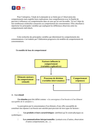 Pour l’entreprise, l’étude de la demande ne se limite pas à l’observation des comportements mais englobe leurs explications, leur compréhension avec la finalité de parvenir à influencer ces comportements dans un sens qui lui soit favorable. Tel est l’objet de très nombreuses recherches consacrées au comportement du consommateur. Elles cherchent à répertorier les principales variables qui expliquent les différences observées entre les comportements individuels. 
Cette recherche des principales variables qui déterminent les comportements des consommateurs s’est traduite par l’élaboration progressive de modèles de comportements de consommateurs. 
Un modèle de base de comportement 
A – Les stimuli 
Un stimulus peut être défini comme « la convergence d’un besoin et d’un élément susceptible de le satisfaire ». 
La perception par le consommateur d’un élément, d’une offre susceptible de constituer une réponse à un besoin non satisfait peut provenir de trois types de facteurs : 
Les produits et leurs caractéristiques (attributs) qu’ils soient physiques ou symboliques ; Les communications interpersonnelles (contacts avec d’autres, observation d’autres comportements, etc…) ; 
Facteurs influents le comportement 
(variables explicatives) 
Eléments moteurs du comportement 
(stimuli) 
Processus de décision 
(variables intervenantes) 
Comportement 
(réponses) 
 