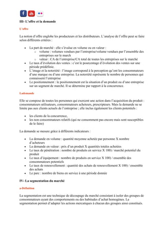 III- L’offre et la demande 
L’offre 
La notion d’offre englobe les producteurs et les distributeurs. L’analyse de l’offre peut se faire selon différents critères : 
 La part de marché : elle s’évalue en volume ou en valeur : 
o volume : volumes vendues par l’entreprise/volume vendues par l’ensemble des entreprises sur le march 
o valeur : CA de l’entreprise/CA total de toutes les entreprises sur le marché 
 Le taux d’évolution des ventes : c’est le pourcentage d’évolution des ventes sur une période prédéfinie. 
 L’image et la notoriété : l’image correspond à la perception qu’ont les consommateurs d’une marque ou d’une entreprise. La notoriété représente le nombre de personnes qui connaissent l’entreprise 
 Le positionnement : le positionnement est la situation d’un produit ou d’une entreprise sur un segment de marché. Il se détermine par rapport à la concurrence. 
Lademande Elle se compose de toutes les personnes qui exercent une action dans l’acquisition du produit : consommateurs utilisateurs, consommateurs acheteurs, prescripteurs. Mais la demande ne se limite pas aux clients actuels de l’entreprise ; elle inclus également les clients potentiels : 
 les clients de la concurrence, 
 les non consommateurs relatifs (qui ne consomment pas encore mais sont susceptibles de le faire) 
La demande se mesure grâce à différents indicateurs : 
 La demande en volume : quantité moyenne achetée par personne X nombre d’acheteurs 
 La demande en valeur : prix d’un produit X quantités totales achetées 
 Le taux de pénétration : nombre de produits en service X 100) / marché potentiel du produit 
 Le taux d’équipement : nombre de produits en service X 100) / ensemble des consommateurs potentiels 
 Le taux de renouvellement : quantité des achats de renouvellement X 100) / ensemble des achats 
 Le parc : nombre de biens en service à une période donnée 
IV- La segmentation du marché 
a-Définition La segmentation est une technique de découpage du marché consistant à isoler des groupes de consommateurs ayant des comportements ou des habitudes d’achat homogènes. La segmentation permet d’adapter les actions mercatiques à chacun des groupes ainsi constitués.  