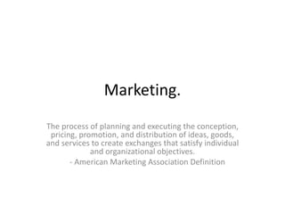 Marketing. 
The process of planning and executing the conception, 
pricing, promotion, and distribution of ideas, goods, 
and services to create exchanges that satisfy individual 
and organizational objectives. 
- American Marketing Association Definition 
 