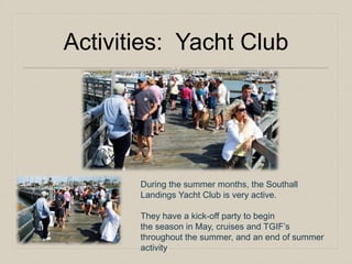 Activities: Yacht Club 
During the summer months, the Southall 
Landings Yacht Club is very active. 
They have a kick-off party to begin 
the season in May, cruises and TGIF’s 
throughout the summer, and an end of summer 
activity. 
 