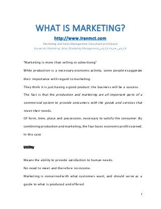 1 
WHAT IS MARKETING? 
http://www.Iranmct.com 
Marketing and Sales Management Consultant and Adviser 
Keywords: Marketing, Sales, Marketing Management, بازاریابی, مدیریت بازاریابی 
"Marketing is more than selling or advertising" 
While production is a necessary economic activity, some people exaggerate 
their importance with regard to marketing. 
They think it is just having a good product; the business will be a success. 
The fact is that the production and marketing are all important parts of a 
commercial system to provide consumers with the goods and services that 
meet their needs. 
Of form, time, place and possession, necessary to satisfy the consumer: By 
combining production and marketing, the four basic economic profits earned. 
In this case 
Uti l ity 
Means the ability to provide satisfaction to human needs. 
No need to meet and therefore no income. 
Marketing is concerned with what customers want, and should serve as a 
guide to what is produced and offered 
 
