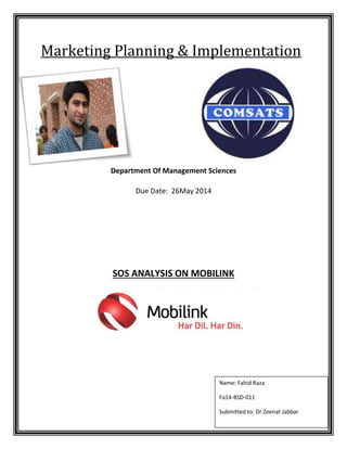 Marketing Planning & Implementation 
Department Of Management Sciences 
Due Date: 26May 2014 
SOS ANALYSIS ON MOBILINK 
Name: Fahid Raza 
Fa14-BSD-011 
Submitted to: Dr Zeenat Jabbar 
 