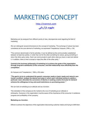 MARKETING CONCEPT 
http://iranmct.com 
مفهوم بازاریابی 
Marketing can be analyzed from different points of view, discrepancies exist regarding the field of marketing. We can distinguish several dimensions to the concept of marketing. The exchange of values has been considered as the core element of marketing, as expressed Trespalacios Vazquez (1994, p. 34): "The common denominator of all its activities. It can be defined as the communication established between at least two parties, in order that one for the other something he values, giving something in return the other party notice. Each can communicate to each other what you have or want and deliver it. In addition, there is free to accept or reject the offer of the other party. " Central to the business philosophy of marketing is to achieve the goals of the organization through long-term satisfaction of the consumer, and that relationship more efficiently than the competition. As Vazquez and Trespalacios (. 1994, p 39) state: "The goal is to try to understand the generic consumer needs or basic needs and nature's own human condition, analyze the desires and ways in which each individual wishes to satisfy a particular need, stimulate the conversion of desires in seeking creative formulas for demand enhance the willingness to buy and avoid restrictions on purchasing power. " We can look at marketing as an attitude and as a function. The orientation of the company to the market is the crux of marketing as an attitude or philosophy. Everyone in the organization must be aware of the importance of the consumer in existence, progress and profitability of the company. Marketing as a function. Efforts to achieve the objectives of the organization discovering customer needs and trying to fulfill them.  