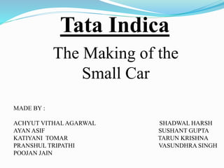 Tata Indica 
The Making of the 
Small Car 
MADE BY : 
ACHYUT VITHAL AGARWAL SHADWAL HARSH 
AYAN ASIF SUSHANT GUPTA 
KATIYANI TOMAR TARUN KRISHNA 
PRANSHUL TRIPATHI VASUNDHRA SINGH 
POOJAN JAIN 
 