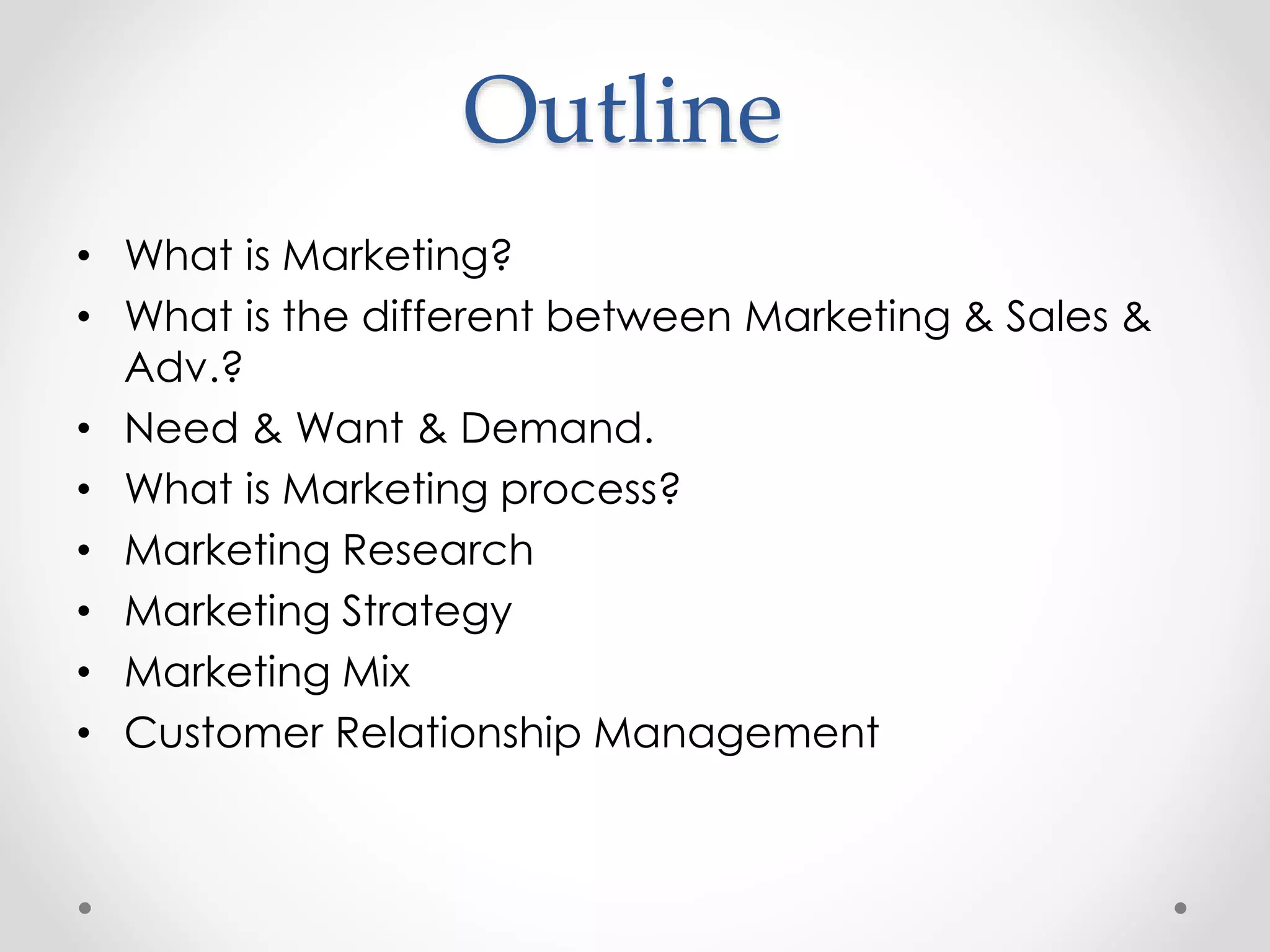 Outline 
• What is Marketing? 
• What is the different between Marketing & Sales & 
Adv.? 
• Need & Want & Demand. 
• What is Marketing process? 
• Marketing Research 
• Marketing Strategy 
• Marketing Mix 
• Customer Relationship Management 
 