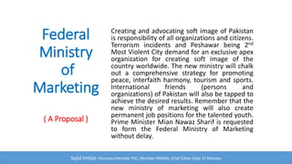 Federal Ministry of Marketing
Creating and advocating soft image of Pakistan is
responsibility of all organizations and citizens. Terrorism
incidents and Peshawar being 2nd Most Violent City
demand for an exclusive apex organization for creating soft
image of the country worldwide. The new ministry will
chalk out a comprehensive strategy for promoting peace,
interfaith harmony, tourism and sports.
Sajid Imtiaz: Chief Editor, Daily 10 Minutes
International friends (persons and organizations) of Pakistan
will also be tapped to achieve the desired results. Remember
that the new ministry of marketing will also create permanent
job positions for the talented youth. Prime Minister and
Cabinet are requested to form the Federal Ministry of
Marketing without any delay.
 