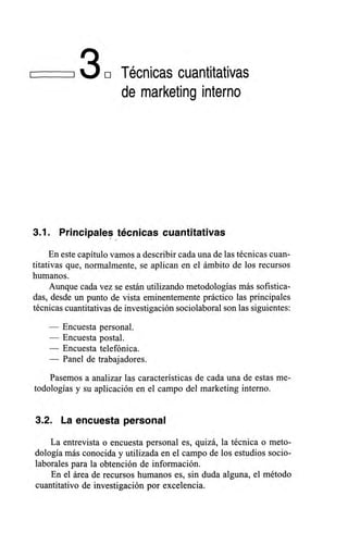 130 Técnicas cuantitativas
de marketing interno
3.1. Principales técnicas cuantitativas
En este capítulo vamos a describir cada una de las técnicas cuan-
titativas que, normalmente, se aplican en el ámbito de los recursos
humanos.
Aunque cada vez se están utilizando metodologías más sofistica-
das, desde un punto de vista eminentemente práctico las principales
técnicas cuantitativas de investigación sociolaboral son las siguientes:
— Encuesta personal.
— Encuesta postal.
— Encuesta telefónica.
— Panel de trabajadores.
Pasemos a analizar las características de cada una de estas me-
todologías y su aplicación en el campo del marketing interno.
3.2. La encuesta personal
La entrevista o encuesta personal es, quizá, la técnica o meto-
dología más conocida y utilizada en el campo de los estudios socio-
laborales para la obtención de información.
En el área de recursos humanos es, sin duda alguna, el método
cuantitativo de investigación por excelencia.
 
