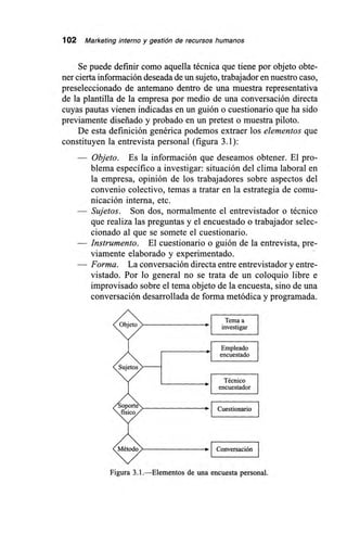 102 Marketing interno y gestión de recursos humanos
Se puede definir como aquella técnica que tiene por objeto obte-
ner cierta información deseada de un sujeto, trabajador en nuestro caso,
preseleccionado de antemano dentro de una muestra representativa
de la plantilla de la empresa por medio de una conversación directa
cuyas pautas vienen indicadas en un guión o cuestionario que ha sido
previamente diseñado y probado en un pretest o muestra piloto.
De esta definición genérica podemos extraer los elementos que
constituyen la entrevista personal (figura 3.1):
— Objeto. Es la información que deseamos obtener. El pro-
blema específico a investigar: situación del clima laboral en
la empresa, opinión de los trabajadores sobre aspectos del
convenio colectivo, temas a tratar en la estrategia de comu-
nicación interna, etc.
— Sujetos. Son dos, normalmente el entrevistador o técnico
que realiza las preguntas y el encuestado o trabajador selec-
cionado al que se somete el cuestionario.
— Instrumento. El cuestionario o guión de la entrevista, pre-
viamente elaborado y experimentado.
— Forma. La conversación directa entre entrevistador y entre-
vistado. Por lo general no se trata de un coloquio libre e
improvisado sobre el tema objeto de la encuesta, sino de una
conversación desarrollada de forma metódica y programada.
Tema a
Objet> "*. investigar
Empleado
encuestado I
Sujetos
Técnico
encuestador
Cuestionario
Método> Conversación
Figura 3.1.—Elementos de una encuesta personal.
 