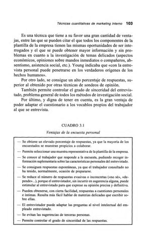 Técnicas cuantitativas de marketing interno 103
Es una técnica que tiene a su favor una gran cantidad de venta-
jas, entre las que se pueden citar el que todos los componentes de la
plantilla de la empresa tienen las mismas oportunidades de ser inte-
rrogados y el que se puede obtener mayor información y sin pro-
blemas en cuanto a la investigación de temas delicados (aspectos
económicos, opiniones sobre mandos inmediatos o compañeros, ab-
sentismo, asistencia social, etc.). Young indicaba que «con la entre-
vista personal puede penetrarse en los verdaderos orígenes de los
hechos humanos».
Por otro lado, se consigue un alto porcentaje de respuestas, su-
perior al obtenido por otras técnicas de sondeos de opinión.
También permite controlar el grado de sinceridad del entrevis-
tado, problema general de todos los métodos de investigación social.
Por último, y digna de tener en cuenta, es la gran ventaja de
poder adaptar el cuestionario a los vocablos propios del trabajador
al que se entrevista.
CUADRO 3.1
Ventajas de la encuesta personal
— Se obtiene un elevado porcentaje de respuestas, ya que la mayoría de los
encuestados se muestran propicios a colaborar.
— Permite seleccionar una muestra representativa de la plantilla de la empresa.
— Se conoce al trabajador que responde a la encuesta, pudiendo recoger in-
formación suplementaria sobre las características personales del entrevistado.
— Se consiguen respuestas espontáneas, ya que el trabajador consultado no
ha tenido, normalmente, ocasión de prepararse.
— Se reduce el número de respuestas evasivas o inconcretas («no sé», «de-
pende»...), porque el entrevistador, sin incurrir en sugerencia alguna, puede
estimular al entrevistado para que exprese su opinión precisa y definitiva.
— Pueden obtenerse, con cierta facilidad, respuestas a cuestiones personales
e íntimas. Resulta más fácil hablar de materias delicadas que escribir so-
bre ellas.
— El entrevistador puede adaptar las preguntas al nivel intelectual del em-
pleado entrevistado.
— Se evitan las sugerencias de terceras personas.
— Permite controlar el grado de sinceridad de las respuestas.
 