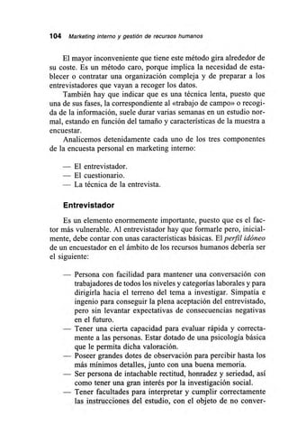 104 Marketing interno y gestión de recursos humanos
El mayor inconveniente que tiene este método gira alrededor de
su coste. Es un método caro, porque implica la necesidad de esta-
blecer o contratar una organización compleja y de preparar a los
entrevistadores que vayan a recoger los datos.
También hay que indicar que es una técnica lenta, puesto que
una de sus fases, la correspondiente al «trabajo de campo» o recogi-
da de la información, suele durar varias semanas en un estudio nor-
mal, estando en función del tamaño y características de la muestra a
encuestar.
Analicemos detenidamente cada uno de los tres componentes
de la encuesta personal en marketing interno:
— El entrevistador.
— El cuestionario.
— La técnica de la entrevista.
Entrevistador
Es un elemento enormemente importante, puesto que es el fac-
tor más vulnerable. Al entrevistador hay que formarle pero, inicial-
mente, debe contar con unas características básicas. El perfil idóneo
de un encuestador en el ámbito de los recursos humanos debería ser
el siguiente:
— Persona con facilidad para mantener una conversación con
trabajadores de todos los niveles y categorías laborales y para
dirigirla hacia el terreno del tema a investigar. Simpatía e
ingenio para conseguir la plena aceptación del entrevistado,
pero sin levantar expectativas de consecuencias negativas
en el futuro.
— Tener una cierta capacidad para evaluar rápida y correcta-
mente a las personas. Estar dotado de una psicología básica
que le permita dicha valoración.
— Poseer grandes dotes de observación para percibir hasta los
más mínimos detalles, junto con una buena memoria.
— Ser persona de intachable rectitud, honradez y seriedad, así
como tener una gran interés por la investigación social.
— Tener facultades para interpretar y cumplir correctamente
las instrucciones del estudio, con el objeto de no conver-
 