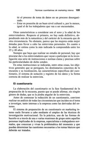 Técnicas cuantitativas de marketing interno 105
tir el proceso de toma de datos en un proceso desorgani-
zado.
— Estar en posesión de un buen nivel cultural o, por lo menos,
igual al de los trabajadores que van a ser encuestados.
Otras características a considerar son el sexo y la edad de los
entrevistadores. Respecto al primero, no hay nada definitivo, de-
pendiendo más de la naturaleza y del carácter de la encuesta que de
otra circunstancia. No obstante, parece que las mujeres están mejor
dotadas para llevar a cabo las entrevistas personales. En cuanto a
la edad, se estima como la más indicada la comprendida entre los
25 y 40 arios.
Siempre que haya que realizar un estudio de personal, hay que
procurar dar a los entrevistadores que vayan a participar en la inves-
tigación una serie de instrucciones o normas claras y precisas sobre
las particularidades de dicho sondeo.
En estas instrucciones se indicarán, entre otras cosas, los obje-
tivos generales que se persiguen, los destinatarios concretos de la
encuesta y su localización, las características específicas del cues-
tionario, el sistema de notación y registro de los datos y la forma
correcta de realizar la entrevista.
El cuestionario
La elaboración del cuestionario es la fase fundamental de la
preparación de la encuesta, puesto que se puede afirmar, sin ningún
género de dudas, que es la piedra angular de la entrevista.
Antes de comenzar la redacción de un cuestionario, conviene
realizar un análisis de todas las circunstancias que inciden en el tema
a investigar, tanto internas a la empresa como las derivadas del en-
torno.
El sistema de preparación de un cuestionario en marketing in-
terno suele llevarse a cabo mediante el empleo de las técnicas de
investigación motivacional. En la práctica, una de las formas de
hacerlo es a través de una o varias reuniones de grupo entre aquellas
personas implicadas de la empresa, especialistas o trabajadores nor-
males, que conozcan y vivan la problemática del momento y que
puedan determinar las cuestiones necesarias a los temas básicos que
deberán ser tratados.
 
