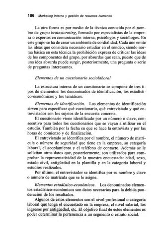 106 Marketing interno y gestión de recursos humanos
La otra forma es por medio de la técnica conocida por el nom-
bre de grupo brainstorming, formado por especialistas de la empre-
sa o expertos en comunicación interna, psicólogos y sociólogos. En
este grupo se ha de crear un ambiente de cordialidad. Cada uno emite
las ideas que considera necesario estudiar en el sondeo, siendo nor-
ma básica en esta técnica la prohibición expresa de criticar las ideas
de los componentes del grupo, por absurdas que sean, puesto que de
una idea absurda puede surgir, posteriormente, una pregunta o serie
de preguntas interesantes.
Elementos de un cuestionario sociolaboral
La estructura interna de un cuestionario se compone de tres ti-
pos de elementos: los denominados de identificación, los estadísti-
co-económicos y los temáticos.
Elementos de identificación. Los elementos de identificación
sirven para especificar qué cuestionario, qué entrevistado y qué en-
trevistador son los sujetos de la encuesta concreta.
El cuestionario viene identificado por un número o clave, con-
secutivo para todos los cuestionarios que se vayan a utilizar en el
estudio. También por la fecha en que se hace la entrevista y por las
horas de comienzo y de finalización.
El entrevistado se identifica por el nombre, el número de matrí-
cula o número de seguridad que tiene en la empresa, su categoría
laboral, el acoplamiento y el teléfono de contacto. Además se le
solicitan otros datos que, posteriormente, son utilizados para com-
probar la representatividad de la muestra encuestada: edad, sexo,
estado civil, antigüedad en la plantilla y en la categoría laboral y
estudios realizados.
Por último, el entrevistador se identifica por su nombre y clave
o número de matrícula que se le asigne.
Elementos estadístico-económicos. Los denominados elemen-
tos estadístico-económicos son datos necesarios para la debida pon-
deración de los resultados.
Algunos de estos elementos son el nivel profesional o categoría
laboral que tenga el encuestado en la empresa, el nivel salarial, los
ingresos por antigüedad, etc. El objetivo final de estos elementos es
poder determinar la pertenencia a un segmento o estrato social.
 