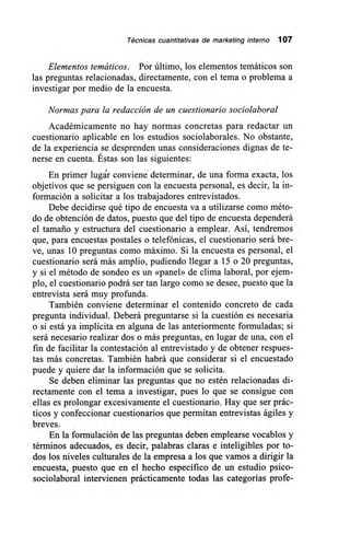 Técnicas cuantitativas de marketing interno 107
Elementos temáticos. Por último, los elementos temáticos son
las preguntas relacionadas, directamente, con el tema o problema a
investigar por medio de la encuesta.
Normas para la redacción de un cuestionario sociolaboral
Académicamente no hay normas concretas para redactar un
cuestionario aplicable en los estudios sociolaborales. No obstante,
de la experiencia se desprenden unas consideraciones dignas de te-
nerse en cuenta. Éstas son las siguientes:
En primer lugár conviene determinar, de una forma exacta, los
objetivos que se persiguen con la encuesta personal, es decir, la in-
formación a solicitar a los trabajadores entrevistados.
Debe decidirse qué tipo de encuesta va a utilizarse como méto-
do de obtención de datos, puesto que del tipo de encuesta dependerá
el tamaño y estructura del cuestionario a emplear. Así, tendremos
que, para encuestas postales o telefónicas, el cuestionario será bre-
ve, unas 10 preguntas como máximo. Si la encuesta es personal, el
cuestionario será más amplio, pudiendo llegar a 15 o 20 preguntas,
y si el método de sondeo es un «panel» de clima laboral, por ejem-
plo, el cuestionario podrá ser tan largo como se desee, puesto que la
entrevista será muy profunda.
También conviene determinar el contenido concreto de cada
pregunta individual. Deberá preguntarse si la cuestión es necesaria
o si está ya implícita en alguna de las anteriormente formuladas; si
será necesario realizar dos o más preguntas, en lugar de una, con el
fin de facilitar la contestación al entrevistado y de obtener respues-
tas más concretas. También habrá que considerar si el encuestado
puede y quiere dar la información que se solicita.
Se deben eliminar las preguntas que no estén relacionadas di-
rectamente con el tema a investigar, pues lo que se consigue con
ellas es prolongar excesivamente el cuestionario. Hay que ser prác-
ticos y confeccionar cuestionarios que permitan entrevistas ágiles y
breves.
En la formulación de las preguntas deben emplearse vocablos y
términos adecuados, es decir, palabras claras e inteligibles por to-
dos los niveles culturales de la empresa a los que vamos a dirigir la
encuesta, puesto que en el hecho específico de un estudio psico-
sociolaboral intervienen prácticamente todas las categorías profe-
 