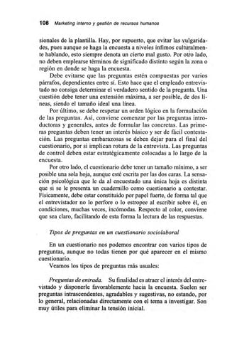 108 Marketing interno y gestión de recursos humanos
sionales de la plantilla. Hay, por supuesto, que evitar lasulgarida-
des, pues aunque se haga la encuesta a niveles ínfimos cultthulmen-
te hablando, esto siempre denota un cierto mal gusto. Por otro lado,
no deben emplearse términos de significado distinto según la zona o
región en donde se haga la encuesta.
Debe evitarse que las preguntas estén compuestas por varios
párrafos, dependientes entre sí. Esto hace que el empleado entrevis-
tado no consiga determinar el verdadero sentido de la pregunta. Una
cuestión debe tener una extensión máxima, a ser posible, de dos lí-
neas, siendo el tamaño ideal una línea.
Por último, se debe respetar un orden lógico en la formulación
de las preguntas. Así, conviene comenzar por las preguntas intro-
ductoras y generales, antes de formular las concretas. Las prime-
ras preguntas deben tener un interés básico y ser de fácil contesta-
ción. Las preguntas embarazosas se deben dejar para el final del
cuestionario, por sí implican rotura de la entrevista. Las preguntas
de control deben estar estratégicamente colocadas a lo largo de la
encuesta.
Por otro lado, el cuestionario debe tener un tamaño mínimo, a ser
posible una sola hoja, aunque esté escrita por las dos caras. La sensa-
ción psicológica que le da al encuestado una única hoja es distinta
que si se le presenta un cuadernillo como cuestionario a contestar.
Físicamente, debe estar constituido por papel fuerte, de forma tal que
el entrevistador no lo perfore o lo estropee al escribir sobre él, en
condiciones, muchas veces, incómodas. Respecto al color, conviene
que sea claro, facilitando de esta forma la lectura de las respuestas.
Tipos de preguntas en un cuestionario sociolaboral
En un cuestionario nos podemos encontrar con varios tipos de
preguntas, aunque no todas tienen por qué aparecer en el mismo
cuestionario.
Veamos los tipos de preguntas más usuales:
Preguntas de entrada. Su finalidad es atraer el interés del entre-
vistado y disponerle favorablemente hacia la encuesta. Suelen ser
preguntas intrascendentes, agradables y sugestivas, no estando, por
lo general, relacionadas directamente con el tema a investigar. Son
muy útiles para eliminar la tensión inicial.
 