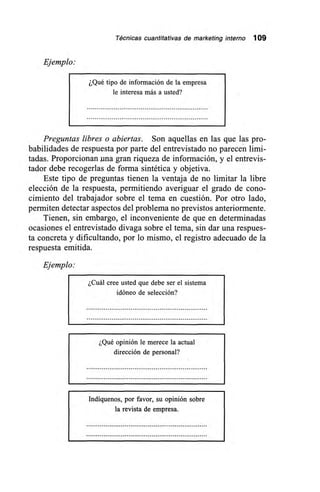 Técnicas cuantitativas de marketing interno 109
Ejemplo:
¿Qué tipo de información de la empresa
le interesa más a usted?
Preguntas libres o abiertas. Son aquellas en las que las pro-
babilidades de respuesta por parte del entrevistado no parecen limi-
tadas. Proporcionan pm gran riqueza de información, y el entrevis-
tador debe recogerlas de forma sintética y objetiva.
Este tipo de preguntas tienen la ventaja de no limitar la libre
elección de la respuesta, permitiendo averiguar el grado de cono-
cimiento del trabajador sobre el tema en cuestión. Por otro lado,
permiten detectar aspectos del problema no previstos anteriormente.
Tienen, sin embargo, el inconveniente de que en determinadas
ocasiones el entrevistado divaga sobre el tema, sin dar una respues-
ta concreta y dificultando, por lo mismo, el registro adecuado de la
respuesta emitida.
Ejemplo:
¿Cuál cree usted que debe ser el sistema
idóneo de selección?
¿Qué opinión le merece la actual
dirección de personal?
Indíquenos, por favor, su opinión sobre
la revista de empresa.
 