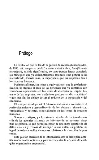 Prólogo
La evolución que ha tenido la gestión de recursos humanos des-
de 1993, ario en que se publicó nuestra anterior obra, Planificación
estratégica, ha sido significativa, no tanto porque hayan cambiado
los principios que ya vislumbrábamos entonces, sino porque se ha
intensificado, todavía más, la importancia que las empresas dan a
los recursos humanos.
Podemos afirmar, sin temor a equivocarnos, que la profesiona-
lización ha llegado al área de las personas; que ya contamos con
verdaderos especialistas en los temas de dirección del capital hu-
mano de las empresas, con auténticos gestores en dicha actividad
y que, por fin, ha dejado de ser el reducto de la burocracia y del
ocultismo.
El reto que nos deparará el futuro inmediato va a consistir en el
perfeccionamiento y generalización de los sistemas informáticos,
«amigables» y potentes, especializados en los temas de recursos
humanos.
Seremos testigos, ya lo estamos siendo, de la transforma-
ción de los actuales sistemas de información en potentes siste-
mas de gestión, lo que permitirá pasar de una mera aportación de
datos, estática y tediosa de manejar, a una auténtica gestión in-
tegral de todos aquellos elementos relativos a la dirección de per-
sonas.
Esta gestión eficiente de la información será la clave para obte-
ner rendimientos óptimos y para incrementar la eficacia de cual-
quier organización empresarial.
 