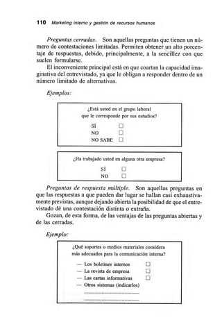 110 Marketing interno y gestión de recursos humanos
Preguntas cerradas. Son aquellas preguntas que tienen un nú-
mero de contestaciones limitadas. Permiten obteneun alto porcen-
taje de respuestas, debido, principalmente, a la sencillez con que
suelen formularse.
El inconveniente principal está en que coartan la capacidad ima-
ginativa del entrevistado, ya que le obligan a responder dentro de un
número limitado de alternativas.
Ejemplos:
¿Está usted en el grupo laboral
que le corresponde por sus estudios?
Si
NO E
NO SABE 0
¿Ha trabajado usted en alguna otra empresa?
SÍ E
NO
Preguntas de respuesta múltiple. Son aquellas preguntas en
que las respuestas a que pueden dar lugar se hallan casi exhaustiva-
mente previstas, aunque dejando abierta la posibilidad de que el entre-
vistado dé una contestación distinta o extraña.
Gozan, de esta forma, de las ventajas de las preguntas abiertas y
de las cerradas.
Ejemplo:
¿Qué soportes o medios materiales considera
más adecuados para la comunicación interna?
— Los boletines internos
— La revista de empresa E
— Las cartas informativas E
— Otros sistemas (indicarlos)
 