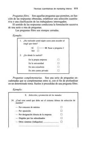 Técnicas cuantitativas de marketing interno 111
Preguntas filtro. Son aquellas preguntas que permiten, en fun-
ción de las respuestas obtenidas, establecer una selección cuantita-
tiva o una clasificación de los trabajadores interrogados.
El sentido de las respuestas condiciona la formulación sucesiva
de una serie u otra de preguntas.
Las preguntas filtro son siempre cerradas.
Ejemplo:
1. ¿Ha realizado usted algún curso para acceder al
cargó que tiene?
SÍ Pasar a pregunta 2
NO
2. ¿En dónde lo realizó?
En la propia empresa
En la universidad E
En una consultora
En otro centro privado
Preguntas complementarias. Son una serie de preguntas en-
cadenadas que se complementan entre sí, con el fin de profundizar
en un determinado tema. Suelen ir precedidas de una pregunta filtro.
Ejemplo:
E. Selección y promoción de los mandos
24. ¿Cual cree usted que debe ser el sistema idóneo de selección de
mandos?
— Por concurso de méritos LII
— Por oposición E
— Por designación directa de la empresa
— Elegidos por los subordinados
— Otros sistemas (indíquelos) E
 