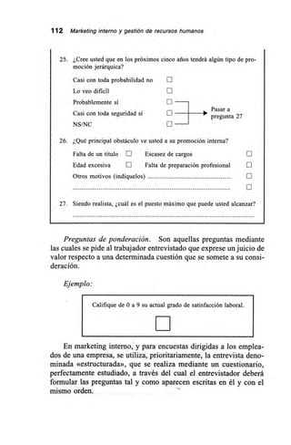 112 Marketing interno y gestión de recursos humanos
25. ¿Cree usted que en los próximos cinco arios tendrá algún tipo de pro-
moción jerárquica?
Casi con toda probabilidad no
Lo veo dificil
Probablemente sí
Casi con toda seguridad sí
NS/NC
[11
Pasar a
pregunta 27
26. ¿Qué principal obstáculo ve usted a su promoción interna?
Falta de un título E Escasez de cargos [11
Edad excesiva LII Falta de preparación profesional
Otros motivos (indíquelos) E
27. Siendo realista, ¿cuál es el puesto máximo que puede usted alcanzar?
Preguntas de ponderación. Son aquellas preguntas mediante
las cuales se pide al trabajador entrevistado que exprese un juicio de
valor respecto a una determinada cuestión que se somete a su consi-
deración.
Ejemplo:
Califique de O a 9 su actual grado de satisfacción laboral.
En marketing interno, y para encuestas dirigidas a los emplea-
dos de una empresa, se utiliza, prioritariamente, la entrevista deno-
minada «estructurada», que se realiza mediante un cuestionario,
perfectamente estudiado, a través del cual el entrevistador deberá
formular las preguntas tal y como aparecen escritas en él y con el
mismo orden.
 
